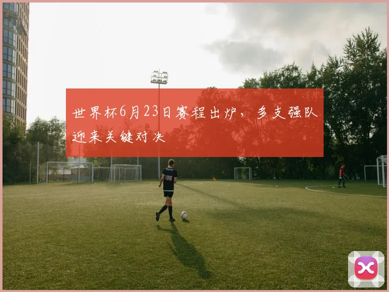 世界杯6月23日赛程出炉，多支强队迎来关键对决