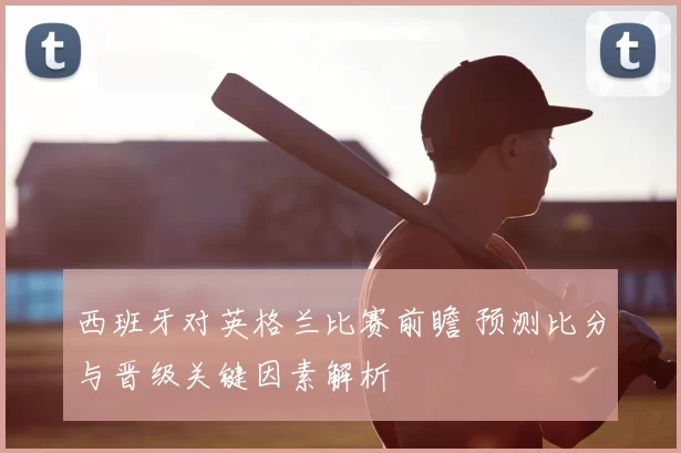 西班牙对英格兰比赛前瞻 预测比分与晋级关键因素解析