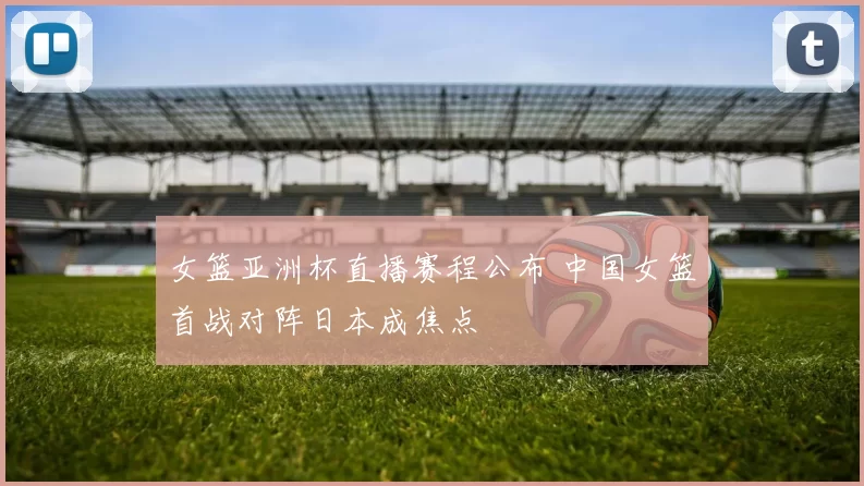 女篮亚洲杯直播赛程公布 中国女篮首战对阵日本成焦点