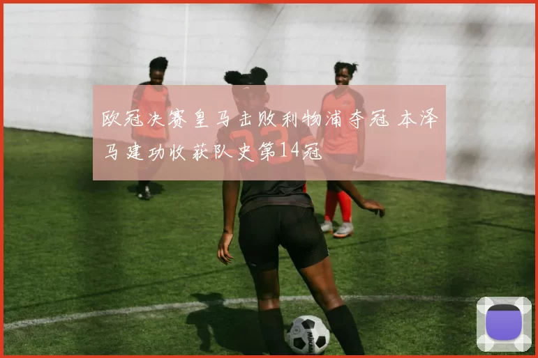 欧冠决赛皇马击败利物浦夺冠 本泽马建功收获队史第14冠