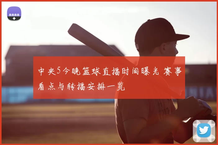 中央5今晚篮球直播时间曝光 赛事看点与转播安排一览