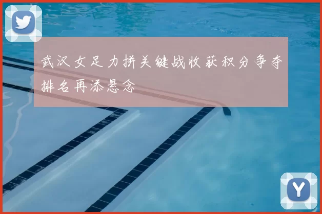 武汉女足力拼关键战收获积分争夺排名再添悬念