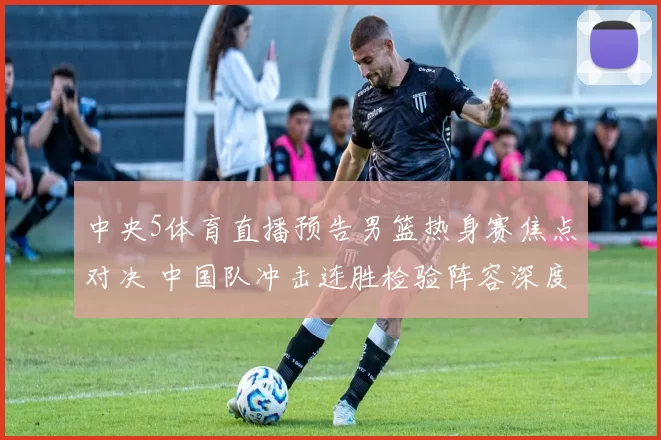 中央5体育直播预告男篮热身赛焦点对决 中国队冲击连胜检验阵容深度