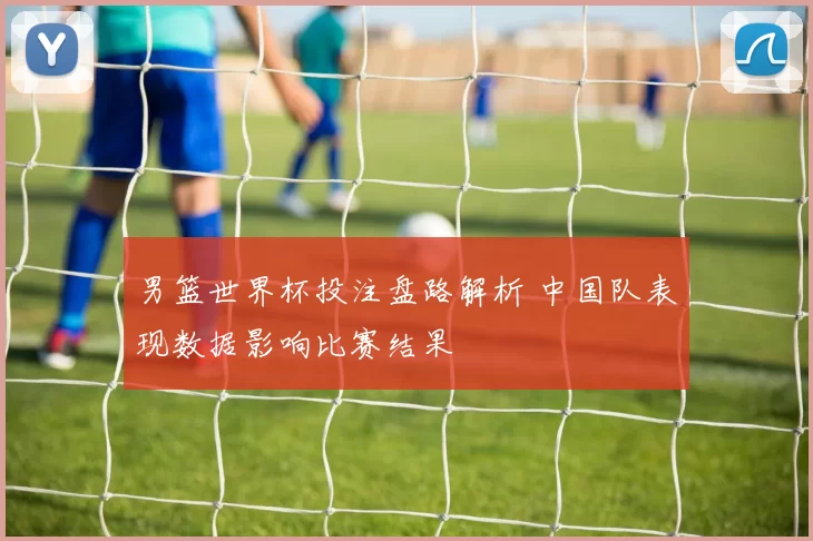 男篮世界杯投注盘路解析 中国队表现数据影响比赛结果