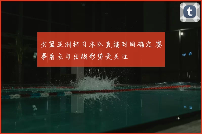 女篮亚洲杯日本队直播时间确定 赛事看点与出线形势受关注