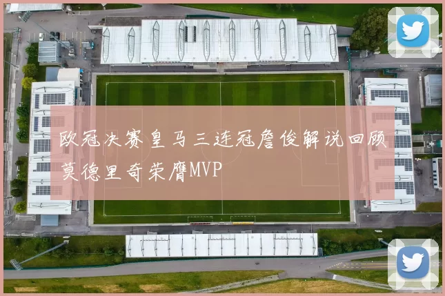 欧冠决赛皇马三连冠詹俊解说回顾莫德里奇荣膺MVP