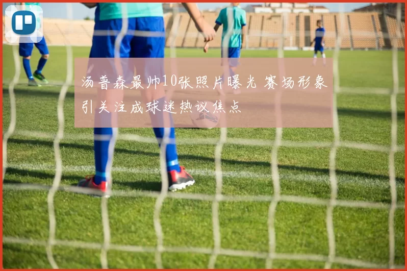 汤普森最帅10张照片曝光 赛场形象引关注成球迷热议焦点