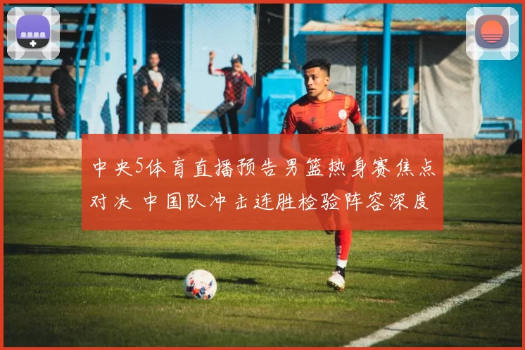 中央5体育直播预告男篮热身赛焦点对决 中国队冲击连胜检验阵容深度