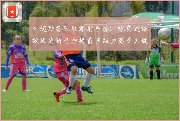 中超预备队联赛射手榜：球员进球数据更新对冲榜首差距为赛季关键看点