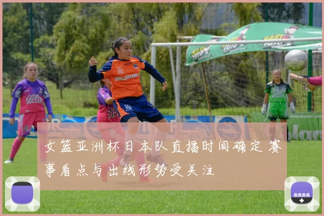 女篮亚洲杯日本队直播时间确定 赛事看点与出线形势受关注